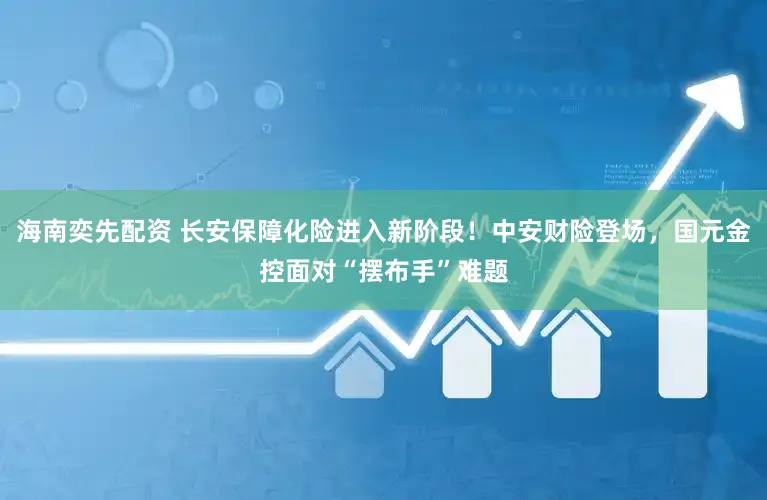 海南奕先配资 长安保障化险进入新阶段！中安财险登场，国元金控面对“摆布手”难题
