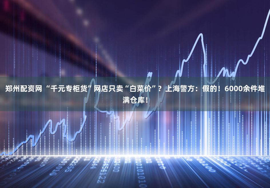 郑州配资网 “千元专柜货”网店只卖“白菜价”?上海警方:假的!6000余件堆满仓库!