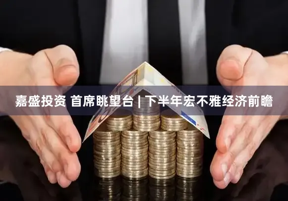 嘉盛投资 首席眺望台 | 下半年宏不雅经济前瞻