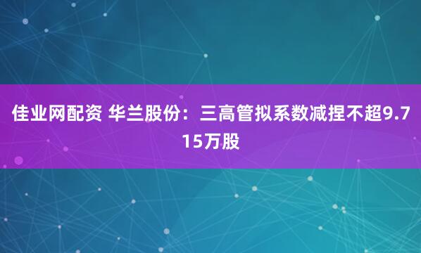 佳业网配资 华兰股份：三高管拟系数减捏不超9.715万股