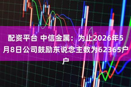 配资平台 中信金属：为止2026年5月8日公司鼓励东说念主数为62365户