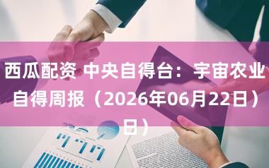 西瓜配资 中央自得台:宇宙农业自得周报(2026年06月22日)